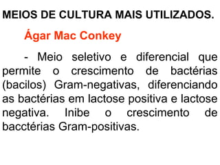 MEIOS DE CULTURA MAIS UTILIZADOS.
Ágar Mac Conkey
- Meio seletivo e diferencial que
permite o crescimento de bactérias
(bacilos) Gram-negativas, diferenciando
as bactérias em lactose positiva e lactose
negativa. Inibe o crescimento de
bacctérias Gram-positivas.
 