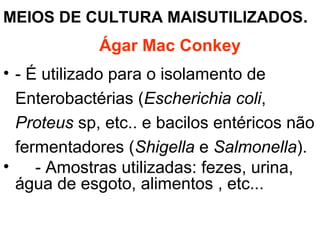 MEIOS DE CULTURA MAISUTILIZADOS.
Ágar Mac Conkey
• - É utilizado para o isolamento de
Enterobactérias (Escherichia coli,
Proteus sp, etc.. e bacilos entéricos não
fermentadores (Shigella e Salmonella).
• - Amostras utilizadas: fezes, urina,
água de esgoto, alimentos , etc...
 