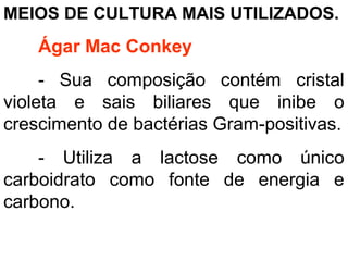 MEIOS DE CULTURA MAIS UTILIZADOS.
Ágar Mac Conkey
- Sua composição contém cristal
violeta e sais biliares que inibe o
crescimento de bactérias Gram-positivas.
- Utiliza a lactose como único
carboidrato como fonte de energia e
carbono.
 