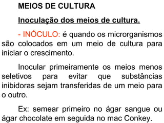 MEIOS DE CULTURA
Inoculação dos meios de cultura.
- INÓCULO: é quando os microrganismos
são colocados em um meio de cultura para
iniciar o crescimento.
Inocular primeiramente os meios menos
seletivos para evitar que substâncias
inibidoras sejam transferidas de um meio para
o outro.
Ex: semear primeiro no ágar sangue ou
ágar chocolate em seguida no mac Conkey.
 