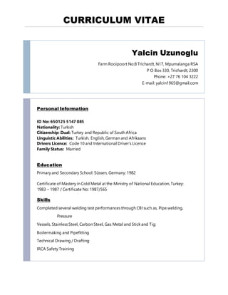 CURRICULUM VITAE
Yalcin Uzunoglu
Farm Rooipoort No:8 Trichardt, N17, Mpumalanga RSA
P O Box 330, Trichardt, 2300
Phone: +27 76 104 3222
E-mail: yalcin1965@gmail.com
Personal Information
ID No: 650125 5147 085
Nationality: Turkish
Citizenship: Dual: Turkey and Republic of South Africa
Linguistic Abilities: Turkish, English, German and Afrikaans
Drivers Licence: Code 10 and International Driver’s Licence
Family Status: Married
Education
Primary and Secondary School: Süssen, Germany: 1982
Certificate of Mastery in Cold Metal at the Ministry of National Education, Turkey:
1983 – 1987 / Certificate No: 1987/565
Skills
Completed several welding test performances through CBI such as, Pipe welding,
Pressure
Vessels, Stainless Steel, Carbon Steel, Gas Metal and Stick and Tig;
Boilermaking and Pipefitting
Technical Drawing / Drafting
IRCA Safety Training
 