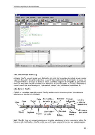 Algoritmo e Programação de Computadores




3.1 A Tela Principal do VisuAlg

A tela do VisuAlg compõe-se da barra de tarefas, do editor de textos (que toma toda a sua metade
superior), do quadro de variáveis (no lado esquerdo da metade inferior), do simulador de saída (no
correspondente lado direito) e da barra de status. Quando o programa é carregado, já apresenta no
editor um "esqueleto" de pseudocódigo, com a intenção de poupar trabalho ao usuário e de mostrar o
formato básico que deve ser seguido. Explicaremos a seguir cada componente da interface do

3.2 A Barra de Tarefas

Contém os comandos mais utilizados no VisuAlg (estes comandos também podem ser acessados
pelo menu ou por atalhos no teclado).




Abrir (Ctrl-A): Abre um arquivo anteriormente gravado, substituindo o texto presente no editor. Se
este tiver sido modificado, o VisuAlg pedirá sua confirmação para salvá-lo antes que seja sobreposto.


                                                                                                  10
 