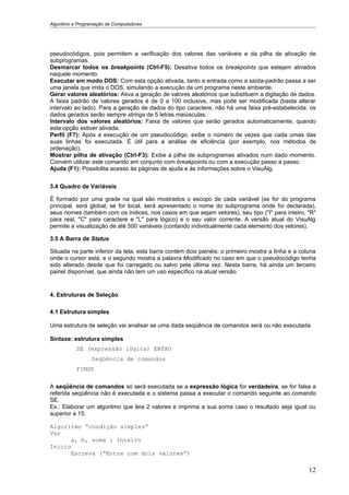 Algoritmo e Programação de Computadores




pseudocódigos, pois permitem a verificação dos valores das variáveis e da pilha de ativação de
subprogramas.
Desmarcar todos os breakpoints (Ctrl-F5): Desativa todos os breakpoints que estejam ativados
naquele momento.
Executar em modo DOS: Com esta opção ativada, tanto a entrada como a saída-padrão passa a ser
uma janela que imita o DOS, simulando a execução de um programa neste ambiente.
Gerar valores aleatórios: Ativa a geração de valores aleatórios que substituem a digitação de dados.
A faixa padrão de valores gerados é de 0 a 100 inclusive, mas pode ser modificada (basta alterar
intervalo ao lado). Para a geração de dados do tipo caractere, não há uma faixa pré-estabelecida: os
dados gerados serão sempre strings de 5 letras maiúsculas.
Intervalo dos valores aleatórios: Faixa de valores que serão gerados automaticamente, quando
esta opção estiver ativada.
Perfil (F7): Após a execução de um pseudocódigo, exibe o número de vezes que cada umas das
suas linhas foi executada. É útil para a análise de eficiência (por exemplo, nos métodos de
ordenação).
Mostrar pilha de ativação (Ctrl-F3): Exibe a pilha de subprogramas ativados num dado momento.
Convém utilizar este comando em conjunto com breakpoints ou com a execução passo a passo.
Ajuda (F1): Possibilita acesso às páginas de ajuda e às informações sobre o VisuAlg.


3.4 Quadro de Variáveis

É formado por uma grade na qual são mostrados o escopo de cada variável (se for do programa
principal, será global; se for local, será apresentado o nome do subprograma onde foi declarada),
seus nomes (também com os índices, nos casos em que sejam vetores), seu tipo ("I" para inteiro, "R"
para real, "C" para caractere e "L" para lógico) e o seu valor corrente. A versão atual do VisuAlg
permite a visualização de até 500 variáveis (contando individualmente cada elemento dos vetores).

3.5 A Barra de Status

Situada na parte inferior da tela, esta barra contém dois painéis: o primeiro mostra a linha e a coluna
onde o cursor está, e o segundo mostra a palavra Modificado no caso em que o pseudocódigo tenha
sido alterado desde que foi carregado ou salvo pela última vez. Nesta barra, há ainda um terceiro
painel disponível, que ainda não tem um uso específico na atual versão.


4. Estruturas de Seleção

4.1 Estrutura simples

Uma estrutura de seleção vai analisar se uma dada seqüência de comandos será ou não executada.

Sintaxe: estrutura simples
           SE (expressão lógica) ENTAO
                 Seqüência de comandos
           FIMSE

A seqüência de comandos só será executada se a expressão lógica for verdadeira, se for falsa a
referida seqüência não é executada e o sistema passa a executar o comando seguinte ao comando
SE.
Ex.: Elaborar um algoritmo que leia 2 valores e imprima a sua soma caso o resultado seja igual ou
superior a 15.

Algoritmo “condição simples”
Var
      a, b, soma : inteiro
Inicio
      Escreva (“Entre com dois valores”)

                                                                                                    12
 
