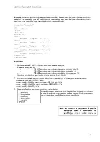 Algoritmo e Programação de Computadores




Exemplo: Fazer um algoritmo para ler um valor numérico. Se este valor for igual a 1 então imprimir o
valor lido, se o valor for igual a 2 então imprimir o seu dobro, se o valor for igual a 3 então imprimir o
seu triplo e se o valor for igual a 4 então imprimir o seu quádruplo.

algoritmo "escolha"
var
val : inteiro
inicio
leia (val)
escolha val
caso 1
      escreva ("simples   = ",val)
caso 2
      escreva ("dobro     = ",val*2)
caso 3
      escreva ("triplo    = ",val*3)
caso 4
      escreva ("quadruplo = ",val*4)
outrocaso
      escreva ("outro caso ", val)
fimescolha
fimalgoritmo

Exercícios

1. Um hotel cobra R$ 60,00 a diária e mais uma taxa de serviços.
   A taxa de serviços é de:
       -                 R$ 5,50 por diária, se o número de diárias for maior que 15;
       -                 R$ 6,00 por diária, se o número de diárias for igual a 15;
   -                     R$ 8,00 por diária, se o número de diárias for menor que 15;
   Construa um algoritmo que mostre o nome a conta de um cliente.
2. Entrar com o salário de uma pessoa e imprimir o desconto do INSS segundo a tabela abaixo:
  - menor ou igual a R$ 600,00 - isento
  - maior que R$ 600,00 e menor ou igual a R$ 1200,00 - 20%
  - maior que R$ 1200,00 e menor ou igual a R$2000,00 - 25%
  - maior que R$ 2000,00 - 30%
3. Faça um algoritmo que possa imprimir o menu abaixo:
                                 O usuário deverá selecionar uma das opções, digitando um número
    1 – solteiro(a)
                                 e este deverá escrever o estado civil da pessoa. Emitir mensagem
    2 – desquitado(a)
                                 de erro caso seja escolhida uma opção inexistente.
    3 – casado(a)
    4 – divorciado(a)
    5 – viúvo(a)
    OPCAO:


                                                              Antes de começar a programar é preciso
                                                                   entender bem o enunciado do
                                                                   problema. Leia-o várias vezes, se
                                                                   necessário.




                                                                                                       14
 