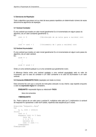 Algoritmo e Programação de Computadores




5. Estruturas de Repetição

Todo o algoritmo que possui um ou mais de seus passos repetidos um determinado número de vezes
denomina-se algoritmos de repetição.


5.1 Variável Contador

É uma variável que recebe um valor inicial (geralmente 0) e é incrementado em algum passo do
algoritmo, de um valor constante (geralmente 1).
Ex.:
       cont <- 0                    //Atribuição de um valor para a variável cont
            .
            .
            .
       cont <- cont + 1             //Incremento de 1 para a variável cont

5.2 Variável Acumulador:

É uma variável que recebe um valor inicial (geralmente 0) e é incrementada em algum outro passo do
algoritmo, de um valor variável.
Ex.:
       acum <- c
            .
            .
            .
       acum <- acum + v

Onde v é uma variável qualquer e c é uma constante que geralmente é zero.

A diferença básica entre uma variável contador e uma variável acumulador está no valor do
incremento, que no caso do contador é um valor constante e no caso do acumulador é um valor
variável.

5.3 Comando ENQUANTO FACA (repetição com teste no início)

Este comando faz com que o conjunto de instruções colocado no seu interior, seja repetido enquanto
o valor da expressão lógica for verdadeiro.

       ENQUANTO <expressão lógica ou relacional> FACA

            bloco de comandos

       FIMENQUANTO

Ex.: Pedir a leitura de um valor para a variável X, multiplicar este valor por 3, implicando-o à variável
de resposta R e apresentar o valor de R obtido, repetindo esta seqüência por 5 vezes.

Algoritmo “enquanto..faca”
Var
     x, r, cont : inteiro
Inicio
     cont <- 1
     enquanto cont <= 5 faca
          leia (x)
          r <- x * 3
          escreva (r)
          cont <- cont + 1
     fimenquanto
Fimalgoritmo

                                                                                                      15
 