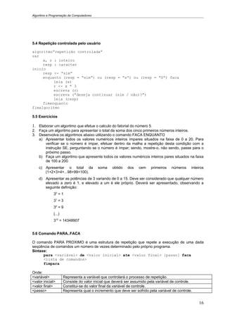 Algoritmo e Programação de Computadores




5.4 Repetição controlada pelo usuário

algoritmo”repetição controlada”
var
     x, r : inteiro
     resp : caracter
inicio
     resp <- “sim”
     enquanto (resp = “sim”) ou (resp = “s”) ou (resp = “S”) faca
          leia (x)
          r <- x * 3
          escreva (r)
          escreva (“deseja continuar (sim / não)?”)
          leia (resp)
     fimenquanto
fimalgoritmo

5.5 Exercícios

1. Elaborar um algoritmo que efetue o calculo do fatorial do número 5.
2. Faça um algoritmo para apresentar o total da soma dos cinco primeiros números inteiros.
3. Desenvolva os algoritmos abaixo utilizando o comando FACA ENQUANTO
   a) Apresentar todos os valores numéricos inteiros ímpares situados na faixa de 0 a 20. Para
      verificar se o número é ímpar, efetuar dentro da malha a repetição desta condição com a
      instrução SE, perguntando se o número é ímpar; sendo, mostre-o, não sendo, passe para o
      próximo passo.
   b) Faça um algoritmo que apresente todos os valores numéricos inteiros pares situados na faixa
      de 100 a 200.
    c) Apresentar o total da              soma     obtido   dos   cem    primeiros    números    inteiros
       (1+2+3+4+...98+99+100).
    d) Apresentar as potências de 3 variando de 0 a 15. Deve ser considerado que qualquer número
       elevado a zero é 1, e elevado a um é ele próprio. Deverá ser apresentado, observando a
       seguinte definição:
              30 = 1
              31 = 3
              32 = 9
              (...)
              315 = 14348907


5.6 Comando PARA..FACA

O comando PARA PROXIMO é uma estrutura de repetição que repete a execução de uma dada
seqüência de comandos um número de vezes determinado pelo próprio programa.
Sintaxe:
      para <variável> de <valor inicial> ate <valor final> [passo] faca
      <lista de comandos>
      fimpara

Onde:
<variável>            Representa a variável que controlará o processo de repetição.
<valor inicial>       Consiste do valor inicial que deverá ser assumido pela variável de controle.
<valor final>         Constitui-se do valor final da variável de controle.
<passo>               Representa qual o incremento que deve ser sofrido pela variável de controle.


                                                                                                      16
 