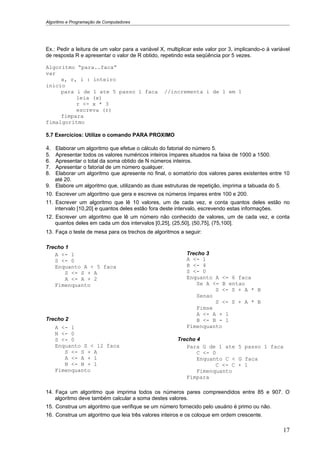 Algoritmo e Programação de Computadores




Ex.: Pedir a leitura de um valor para a variável X, multiplicar este valor por 3, implicando-o à variável
de resposta R e apresentar o valor de R obtido, repetindo esta seqüência por 5 vezes.

Algoritmo “para..faca”
var
     x, r, i : inteiro
inicio
     para i de 1 ate 5 passo 1 faca                //incrementa i de 1 em 1
          leia (x)
          r <- x * 3
          escreva (r)
     fimpara
fimalgoritmo

5.7 Exercícios: Utilize o comando PARA PROXIMO

4. Elaborar um algoritmo que efetue o cálculo do fatorial do número 5.
5. Apresentar todos os valores numéricos inteiros ímpares situados na faixa de 1000 a 1500.
6. Apresentar o total da soma obtido de N números inteiros.
7. Apresentar o fatorial de um número qualquer.
8. Elaborar um algoritmo que apresente no final, o somatório dos valores pares existentes entre 10
   até 20.
9. Elabore um algoritmo que, utilizando as duas estruturas de repetição, imprima a tabuada do 5.
10. Escrever um algoritmo que gera e escreve os números ímpares entre 100 e 200.
11. Escrever um algoritmo que lê 10 valores, um de cada vez, e conta quantos deles estão no
    intervalo [10,20] e quantos deles estão fora deste intervalo, escrevendo estas informações.
12. Escrever um algoritmo que lê um número não conhecido de valores, um de cada vez, e conta
    quantos deles em cada um dos intervalos [0,25], (25,50], (50,75], (75,100].
13. Faça o teste de mesa para os trechos de algoritmos a seguir:

Trecho 1
   A <- 1                                                   Trecho 3
   S <- 0                                                   A <- 1
   Enquanto A < 5 faca                                      B <- 4
       S <- S + A                                           S <- 0
       A <- A + 2                                           Enquanto A <= 6 faca
   Fimenquanto                                                  Se A <= B entao
                                                                      S <- S + A * B
                                                                Senao
                                                                      S <- S + A * B
                                                                Fimse
                                                                A <- A + 1
Trecho 2                                                        B <- B - 1
     A <- 1                                                 Fimenquanto
     N <- 0
     S <- 0                                             Trecho 4
     Enquanto S < 12 faca                                  Para G de 1 ate 5 passo 1 faca
        S <- S + A                                             C <- 0
        A <- A + 1                                             Enquanto C < G faca
        N <- N + 1                                                   C <- C + 1
     Fimenquanto                                               Fimenquanto
                                                           Fimpara

14. Faça um algoritmo que imprima todos os números pares compreendidos entre 85 e 907. O
    algoritmo deve também calcular a soma destes valores.
15. Construa um algoritmo que verifique se um número fornecido pelo usuário é primo ou não.
16. Construa um algoritmo que leia três valores inteiros e os coloque em ordem crescente.

                                                                                                      17
 
