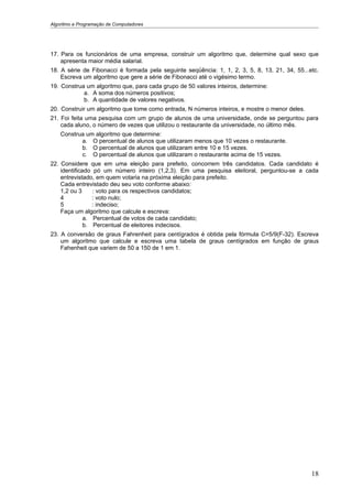 Algoritmo e Programação de Computadores




17. Para os funcionários de uma empresa, construir um algoritmo que, determine qual sexo que
    apresenta maior média salarial.
18. A série de Fibonacci é formada pela seguinte seqüência: 1, 1, 2, 3, 5, 8, 13, 21, 34, 55...etc.
    Escreva um algoritmo que gere a série de Fibonacci até o vigésimo termo.
19. Construa um algoritmo que, para cada grupo de 50 valores inteiros, determine:
            a. A soma dos números positivos;
            b. A quantidade de valores negativos.
20. Construir um algoritmo que tome como entrada, N números inteiros, e mostre o menor deles.
21. Foi feita uma pesquisa com um grupo de alunos de uma universidade, onde se perguntou para
    cada aluno, o número de vezes que utilizou o restaurante da universidade, no último mês.
    Construa um algoritmo que determine:
           a. O percentual de alunos que utilizaram menos que 10 vezes o restaurante.
           b. O percentual de alunos que utilizaram entre 10 e 15 vezes.
           c. O percentual de alunos que utilizaram o restaurante acima de 15 vezes.
22. Considere que em uma eleição para prefeito, concorrem três candidatos. Cada candidato é
    identificado pó um número inteiro (1,2,3). Em uma pesquisa eleitoral, perguntou-se a cada
    entrevistado, em quem votaria na próxima eleição para prefeito.
    Cada entrevistado deu seu voto conforme abaixo:
    1,2 ou 3     : voto para os respectivos candidatos;
    4            : voto nulo;
    5            : indeciso;
    Faça um algoritmo que calcule e escreva:
              a. Percentual de votos de cada candidato;
              b. Percentual de eleitores indecisos.
23. A conversão de graus Fahrenheit para centígrados é obtida pela fórmula C=5/9(F-32). Escreva
    um algoritmo que calcule e escreva uma tabela de graus centígrados em função de graus
    Fahenheit que variem de 50 a 150 de 1 em 1.




                                                                                                18
 