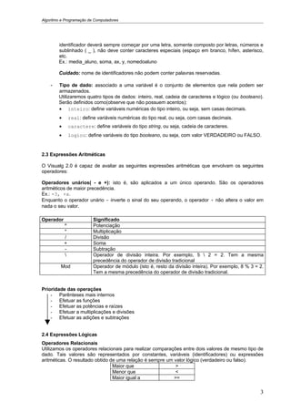 Algoritmo e Programação de Computadores




        identificador deverá sempre começar por uma letra, somente composto por letras, números e
        sublinhado ( _ ), não deve conter caracteres especiais (espaço em branco, hífen, asterisco,
        etc.
        Ex.: media_aluno, soma, ax, y, nomedoaluno

        Cuidado: nome de identificadores não podem conter palavras reservadas.

    -   Tipo de dado: associado a uma variável é o conjunto de elementos que nela podem ser
        armazenados.
        Utilizaremos quatro tipos de dados: inteiro, real, cadeia de caracteres e lógico (ou booleano).
        Serão definidos como(observe que não possuem acentos):
        • inteiro: define variáveis numéricas do tipo inteiro, ou seja, sem casas decimais.
        •       real: define variáveis numéricas do tipo real, ou seja, com casas decimais.
        •       caractere: define variáveis do tipo string, ou seja, cadeia de caracteres.
        •       logico: define variáveis do tipo booleano, ou seja, com valor VERDADEIRO ou FALSO.


2.3 Expressões Aritméticas

O Visualg 2.0 é capaz de avaliar as seguintes expressões aritméticas que envolvam os seguintes
operadores:

Operadores unários( - e +): isto é, são aplicados a um único operando. São os operadores
aritméticos de maior precedência.
Ex.: -3, +x.
Enquanto o operador unário - inverte o sinal do seu operando, o operador + não altera o valor em
nada o seu valor.

Operador                   Significado
            ^              Potenciação
            *              Multiplicação
            /              Divisão
            +              Soma
            -              Subtração
                          Operador de divisão inteira. Por exemplo, 5  2 = 2. Tem a mesma
                           precedência do operador de divisão tradicional
         Mod               Operador de módulo (isto é, resto da divisão inteira). Por exemplo, 8 % 3 = 2.
                           Tem a mesma precedência do operador de divisão tradicional.


Prioridade das operações
    - Parênteses mais internos
    - Efetuar as funções
    - Efetuar as potências e raízes
    - Efetuar a multiplicações e divisões
    - Efetuar as adições e subtrações


2.4 Expressões Lógicas
Operadores Relacionais
Utilizamos os operadores relacionais para realizar comparações entre dois valores de mesmo tipo de
dado. Tais valores são representados por constantes, variáveis (identificadores) ou expressões
aritméticas. O resultado obtido de uma relação é sempre um valor lógico (verdadeiro ou falso).
                                 Maior que                  >
                                 Menor que                  <
                                 Maior igual a             >=

                                                                                                       3
 