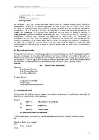 Algoritmo e Programação de Computadores




       < declaração de variáveis>
       inicio
       < lista de comandos>
       fimalgoritmo

As palavras algoritmo e fimalgoritmo fazem parte da sintaxe da linguagem e sempre
delimitam o inicio e fim de um algoritmo; a < declaração de variáveis> é a seção
ou parte do algoritmo onde descrevemos os tipos de dados que serão usados na lista de
comandos.; inicio indica o fim das declarações e o início da seção de comandos; <
lista de comandos > é apenas uma indicação de que entre as palavras inicio e
fimalgoritmo podemos escrever uma lista com uma ou mais instruções ou comandos. É
importante salientar que, quando um algoritmo é “executado”, as instruções ou
comandos de um algoritmo são sempre executados na ordem em que aparecem no
mesmo. As palavras que fazem parte da sintaxe da linguagem são palavras reservadas,
ou seja, não podem ser usadas para outro propósito em um algoritmo que não seja
aquele previsto nas regras de sintaxe. A palavra algoritmo, por exemplo, é uma palavra
reservada.

2.7 Comando de Entrada

Vimos anteriormente que a maioria dos programas manipula dados que são fornecidos pelo usuário
durante a execução do programa. Estes dados, repetindo, constituem a entrada do programa e,
naturalmente, devem ser armazenados em variáveis. O comando do Visualg que permite que o
usuário digite no teclado algum dado durante a execução de um programa e que armazena este dado
na memória é chamado de comando de entrada e deve ser escrito com a seguinte sintaxe:
Sintaxe:
                                 Leia    (identificador de variável)
Exemplo:
        leia (NumeroConta)
        leia (NumeroAgencia)
        leia (NomeCliente)

É incorreto usar:

        leia (NumeroConta+60)
        leia (12345)
        leia (NomeCliente+Sobrenome)


2.8 Comando de Saída

Um comando de saída é utilizado quando necessitamos apresentar os resultados da execução do
algoritmo no vídeo (monitor do computador).

Sintaxe:
                 Escreva           (identificador de variável)
        ou
                 Escreva           (expressão)
        ou
                 Escreva           (“mensagem”)
        ou uma combinação destes casos.

 No primeiro caso, o conteúdo da variável associada ao comando é exibido na tela do vídeo;
Ex.:

Algoritmo “Exibir uma variável”
Var
        Frase : caracter
Inicio


                                                                                              5
 