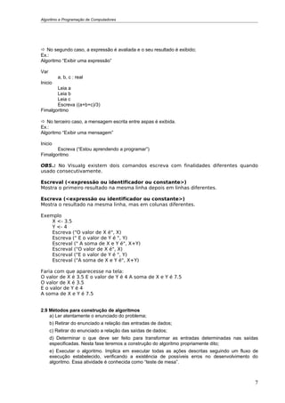 Algoritmo e Programação de Computadores




 No segundo caso, a expressão é avaliada e o seu resultado é exibido;
Ex.:
Algoritmo “Exibir uma expressão”

Var
         a, b, c : real
Inicio
       Leia a
       Leia b
       Leia c
       Escreva ((a+b+c)/3)
Fimalgoritmo

 No terceiro caso, a mensagem escrita entre aspas é exibida.
Ex.:
Algoritmo “Exibir uma mensagem”

Inicio
       Escreva (“Estou aprendendo a programar”)
Fimalgoritmo

OBS.: No Visualg existem dois comandos escreva com finalidades diferentes quando
usado consecutivamente.

Escreval (<expressão ou identificador ou constante>)
Mostra o primeiro resultado na mesma linha depois em linhas diferentes.

Escreva (<expressão ou identificador ou constante>)
Mostra o resultado na mesma linha, mas em colunas diferentes.

Exemplo
    X <- 3.5
    Y <- 4
    Escreva ("O valor de X é", X)
    Escreva (" E o valor de Y é ", Y)
    Escreval (" A soma de X e Y é", X+Y)
    Escreval ("O valor de X é", X)
    Escreval ("E o valor de Y é ", Y)
    Escreval ("A soma de X e Y é", X+Y)

Faria com que aparecesse na tela:
O valor de X é 3.5 E o valor de Y é 4 A soma de X e Y é 7.5
O valor de X é 3.5
E o valor de Y é 4
A soma de X e Y é 7.5


2.9 Métodos para construção de algoritmos
    a) Ler atentamente o enunciado do problema;
      b) Retirar do enunciado a relação das entradas de dados;
      c) Retirar do enunciado a relação das saídas de dados;
      d) Determinar o que deve ser feito para transformar as entradas determinadas nas saídas
      especificadas. Nesta fase teremos a construção do algoritmo propriamente dito;
      e) Executar o algoritmo. Implica em executar todas as ações descritas seguindo um fluxo de
      execução estabelecido, verificando a existência de possíveis erros no desenvolvimento do
      algoritmo. Essa atividade é conhecida como “teste de mesa”.



                                                                                              7
 
