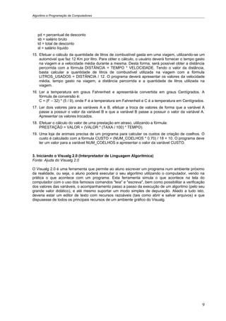 Algoritmo e Programação de Computadores




   pd = percentual de desconto
   sb = salário bruto
   td = total de desconto
   sl = salário líquido
15. Efetuar o cálculo da quantidade de litros de combustível gasta em uma viagem, utilizando-se um
    automóvel que faz 12 Km por litro. Para obter o cálculo, o usuário deverá fornecer o tempo gasto
    na viagem e a velocidade média durante a mesma. Desta forma, será possível obter a distância
    percorrida com a fórmula DISTÂNCIA = TEMPO * VELOCIDADE. Tendo o valor da distância,
    basta calcular a quantidade de litros de combustível utilizada na viagem com a fórmula
    LITROS_USADOS = DISTÂNCIA / 12. O programa deverá apresentar os valores da velocidade
    média, tempo gasto na viagem, a distância percorrida e a quantidade de litros utilizada na
    viagem.
16. Ler a temperatura em graus Fahrenheit e apresentá-la convertida em graus Centígrados. A
    fórmula de conversão é:
    C = (F – 32) * (5 / 9), onde F é a temperatura em Fahrenheit e C é a temperatura em Centígrados.
17. Ler dois valores para as variáveis A e B, efetuar a troca de valores de forma que a variável A
    passe a possuir o valor da variável B e que a variável B passe a possuir o valor da variável A.
    Apresentar os valores trocados.
18. Efetuar o cálculo do valor de uma prestação em atraso, utilizando a fórmula:
    PRESTAÇÃO = VALOR + (VALOR * (TAXA / 100) * TEMPO).
19. Uma loja de animais precisa de um programa para calcular os custos de criação de coelhos. O
    custo é calculado com a fórmula CUSTO = (NUM_COELHOS * 0.70) / 18 + 10. O programa deve
    ler um valor para a variável NUM_COELHOS e apresentar o valor da variável CUSTO.


3. Iniciando o Visualg 2.0 (Interpretador de Linguagem Algorítmica)
Fonte: Ajuda do Visualg 2.0

O Visualg 2.0 é uma ferramenta que permite ao aluno escrever um programa num ambiente próximo
da realidade, ou seja, o aluno poderá executar o seu algoritmo utilizando o computador, vendo na
prática o que acontece com um programa. Esta ferramenta simula o que acontece na tela do
computador com o uso dos famosos comandos "leia" e "escreva", bem como possibilitar a verificação
dos valores das variáveis, o acompanhamento passo a passo da execução de um algoritmo (pelo seu
grande valor didático), e até mesmo suportar um modo simples de depuração. Aliado a tudo isto,
deveria estar um editor de texto com recursos razoáveis (tais como abrir e salvar arquivos) e que
dispusesse de todos os principais recursos de um ambiente gráfico do Visualg.




                                                                                                  9
 