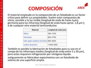 S
E
N
S
O
R
E
S
Y
T
R
A
N
S
D
U
C
T
O
R
E
S

COMPOSICIÓN
El material empleado en la composición de un fotodiodo es un factor
crítico para definir sus propiedades. Suelen estar compuestos de
silicio, sensible a la luz visible (longitud de onda de hasta 1µm);
germanio para luz infrarroja (longitud de onda hasta aprox. 1,8 µm );
o de cualquier otro material semiconductor.

También es posible la fabricación de fotodiodos para su uso en el
campo de los infrarrojos medios (longitud de onda entre 5 y 20 µm),
pero estos requieren refrigeración por nitrógeno líquido.
antiguamente se fabricaban exposímetros con un fotodiodo de
selenio de una superficie amplia.
INST. CARLOS RAMOS GONZALES

 
