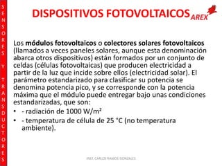S
E
N
S
O
R
E
S
Y
T
R
A
N
S
D
U
C
T
O
R
E
S

DISPOSITIVOS FOTOVOLTAICOS
Los módulos fotovoltaicos o colectores solares fotovoltaicos
(llamados a veces paneles solares, aunque esta denominación
abarca otros dispositivos) están formados por un conjunto de
celdas (células fotovoltaicas) que producen electricidad a
partir de la luz que incide sobre ellos (electricidad solar). El
parámetro estandarizado para clasificar su potencia se
denomina potencia pico, y se corresponde con la potencia
máxima que el módulo puede entregar bajo unas condiciones
estandarizadas, que son:
• - radiación de 1000 W/m²
• - temperatura de célula de 25 °C (no temperatura
ambiente).

INST. CARLOS RAMOS GONZALES

 