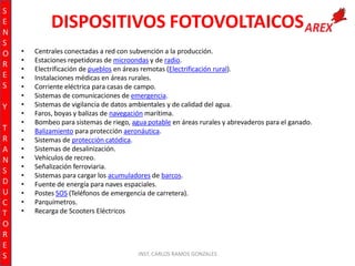 S
E
N
S
O
R
E
S
Y
T
R
A
N
S
D
U
C
T
O
R
E
S

DISPOSITIVOS FOTOVOLTAICOS
•
•
•
•
•
•
•
•
•
•
•
•
•
•
•
•
•
•
•

Centrales conectadas a red con subvención a la producción.
Estaciones repetidoras de microondas y de radio.
Electrificación de pueblos en áreas remotas (Electrificación rural).
Instalaciones médicas en áreas rurales.
Corriente eléctrica para casas de campo.
Sistemas de comunicaciones de emergencia.
Sistemas de vigilancia de datos ambientales y de calidad del agua.
Faros, boyas y balizas de navegación marítima.
Bombeo para sistemas de riego, agua potable en áreas rurales y abrevaderos para el ganado.
Balizamiento para protección aeronáutica.
Sistemas de protección catódica.
Sistemas de desalinización.
Vehículos de recreo.
Señalización ferroviaria.
Sistemas para cargar los acumuladores de barcos.
Fuente de energía para naves espaciales.
Postes SOS (Teléfonos de emergencia de carretera).
Parquímetros.
Recarga de Scooters Eléctricos

INST. CARLOS RAMOS GONZALES

 