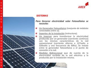 S
E
N
S
O
R
E
S
Y
T
R
A
N
S
D
U
C
T
O
R
E
S

SISTEMAS

Para Generar electricidad solar Fotovoltaica se
necesita:
Un Generador Fotovoltaico (conjunto de módulos
conectados entre sí).
Soportes de la instalación (estructura).
Un Inversor para transformar la electricidad
producida por un generador (corriente continua)
con las mismas características de la red
convencional (corriente alterna a 127volts o
220volts y una frecuencia de 60hz). Se instala
entre le generador fotovoltaico y el punto de
conexión a la red.
Medidor Bidireccional que de cuenta de la
electricidad recibida de la red eléctrica y la
producida por la instalación misma.

 
