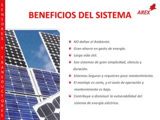 S
E
N
S
O
R
E
S
Y
T
R
A
N
S
D
U
C
T
O
R
E
S

BENEFICIOS DEL SISTEMA
NO dañan el Ambiente.
Gran ahorro en gasto de energía.
Larga vida útil.
Son sistemas de gran simplicidad, silencio y
duración.
Sistemas Seguros y requieren poco mantenimiento.
El montaje es corto, y el costo de operación y

mantenimiento es bajo.
Contribuye a disminuir la vulnerabilidad del

sistema de energía eléctrica.

 
