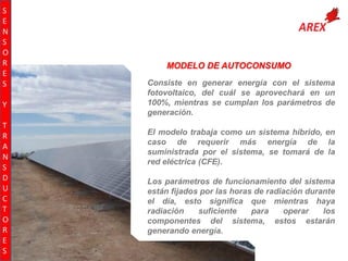 S
E
N
S
O
R
E
S
Y
T
R
A
N
S
D
U
C
T
O
R
E
S

MODELO DE AUTOCONSUMO
Consiste en generar energía con el sistema
fotovoltaico, del cuál se aprovechará en un
100%, mientras se cumplan los parámetros de
generación.
El modelo trabaja como un sistema híbrido, en
caso de requerir más energía de la
suministrada por el sistema, se tomará de la
red eléctrica (CFE).
Los parámetros de funcionamiento del sistema
están fijados por las horas de radiación durante
el día, esto significa que mientras haya
radiación
suficiente
para
operar
los
componentes del sistema, estos estarán
generando energía.

 