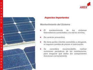 S
E
N
S
O
R
E
S

Aspectos Importantes
Mantenimiento del Sistema

Y
T
R
A
N
S
D
U
C
T
O
R
E
S

El
mantenimiento
de
los
sistemas
fotovoltaicos conectados a la red es mínimo,
De carácter preventivo,
No tiene partes móviles sometidas a desgaste,
ni requiere cambio de piezas ni lubricación.
Se
considera
recomendable,
realizar
revisiones periódicas de las instalaciones,
para asegurar que todos los componentes
funcionan correctamente.

 