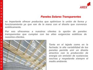 S
E
N
S
O
R
E
S
Y
T
R
A
N
S
D
U
C
T
O
R
E
S

Paneles Solares Transparentes
es importante ofrecer productos que optimicen la unión de forma y
funcionamiento ya que van de la mano con el diseño que convenza
estéticamente.
Por eso ofrecemos a nuestros clientes la opción de paneles
transparentes que cumplan con las altas exigencias estéticas de
nuestros clientes.

Tanto en el tejado como en la
fachada: la alta variabilidad de los
paneles permite unir un diseño
atractivo con la producción de
energía sin emisión de sustancias
nocivas y respetando siempre el
medio ambiente.

 