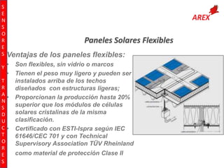 S
E
N
S
O
R
E
S Ventajas
Y •

•

T
R
A
•
N
S
D
U
C•
T
O
R
E
S

Paneles Solares Flexibles
de los paneles flexibles:

Son flexibles, sin vidrio o marcos
Tienen el peso muy ligero y pueden ser
instalados arriba de los techos
diseñados con estructuras ligeras;
Proporcionan la producción hasta 20%
superior que los módulos de células
solares cristalinas de la misma
clasificación.
Certificado con ESTI-Ispra según IEC
61646/CEC 701 y con Technical
Supervisory Association TÜV Rheinland
como material de protección Clase II

 