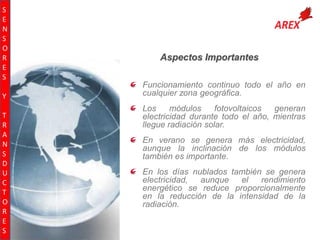 S
E
N
S
O
R
E
S
Y
T
R
A
N
S
D
U
C
T
O
R
E
S

Aspectos Importantes
Funcionamiento continuo todo el año en
cualquier zona geográfica.
Los
módulos
fotovoltaicos
generan
electricidad durante todo el año, mientras
llegue radiación solar.
En verano se genera más electricidad,
aunque la inclinación de los módulos
también es importante.
En los días nublados también se genera
electricidad,
aunque
el
rendimiento
energético se reduce proporcionalmente
en la reducción de la intensidad de la
radiación.

 