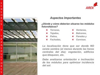 S
E
N
S
O
R
E
S
Y
T
R
A
N
S
D
U
C
T
O
R
E
S

Aspectos Importantes
¿Dónde y cómo deberían situarse los módulos
fotovoltaicos?
Terrazas,
Tejados,
Patios,
Fachadas,

Ventanas,
Balcones,
Paredes y
Cornisas.

La localización tiene que ser donde NO
exista sombra (al menos durante las horas
centrales del día); vegetación, edificios
que bloqueen, etc.
Debe analizarse orientación e inclinación
de los módulos para optimizar incidencia
del sol.

 