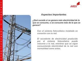 S
E
N
S
O
R
E
S
Y
T
R
A
N
S
D
U
C
T
O
R
E
S

Aspectos Importantes
¿Qué sucede si se genera más electricidad de la
que se consume, o se consume más de la que se
genera?
Con el sistema fotovoltaico instalado en
conexión con la red.
El excedente de electricidad producido
por el sistema fotovoltaico puede
volcarse a la red, mientras que se sigue
consumiendo electricidad de la red con
normalidad como antes.

 