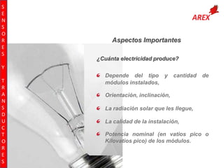 S
E
N
S
O
R
E
S

Aspectos Importantes
¿Cuánta electricidad produce?

Y
T
R
A
N
S
D
U
C
T
O
R
E
S

Depende del tipo y
módulos instalados,

cantidad

de

Orientación, inclinación,
La radiación solar que les llegue,
La calidad de la instalación,
Potencia nominal (en vatios pico o
Kilovatios pico) de los módulos.

 
