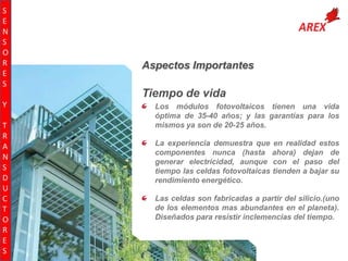 S
E
N
S
O
R
E
S
Y
T
R
A
N
S
D
U
C
T
O
R
E
S

Aspectos Importantes

Tiempo de vida
Los módulos fotovoltaicos tienen una vida
óptima de 35-40 años; y las garantías para los
mismos ya son de 20-25 años.
La experiencia demuestra que en realidad estos
componentes nunca (hasta ahora) dejan de
generar electricidad, aunque con el paso del
tiempo las celdas fotovoltaicas tienden a bajar su
rendimiento energético.
Las celdas son fabricadas a partir del silicio.(uno
de los elementos mas abundantes en el planeta).
Diseñados para resistir inclemencias del tiempo.

 