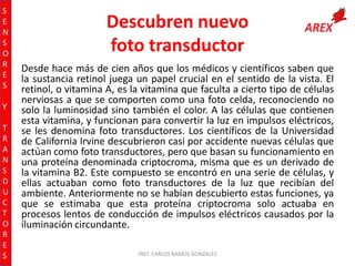 S
E
N
S
O
R
E
S
Y
T
R
A
N
S
D
U
C
T
O
R
E
S

Descubren nuevo
foto transductor
Desde hace más de cien años que los médicos y científicos saben que
la sustancia retinol juega un papel crucial en el sentido de la vista. El
retinol, o vitamina A, es la vitamina que faculta a cierto tipo de células
nerviosas a que se comporten como una foto celda, reconociendo no
solo la luminosidad sino también el color. A las células que contienen
esta vitamina, y funcionan para convertir la luz en impulsos eléctricos,
se les denomina foto transductores. Los científicos de la Universidad
de California Irvine descubrieron casi por accidente nuevas células que
actúan como foto transductores, pero que basan su funcionamiento en
una proteína denominada criptocroma, misma que es un derivado de
la vitamina B2. Este compuesto se encontró en una serie de células, y
ellas actuaban como foto transductores de la luz que recibían del
ambiente. Anteriormente no se habían descubierto estas funciones, ya
que se estimaba que esta proteína criptocroma solo actuaba en
procesos lentos de conducción de impulsos eléctricos causados por la
iluminación circundante.
INST. CARLOS RAMOS GONZALES

 