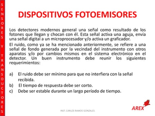 S
E
N
S
O
R
E
S
Y
T
R
A
N
S
D
U
C
T
O
R
E
S

DISPOSITIVOS FOTOEMISORES
Los detectores modernos general una señal como resultado de los
fotones que llegan y chocan con él. Esta señal activa una aguja, envía
una señal digital a un microprocesador y/o activa un graficador.
El ruido, como ya se ha mencionado anteriormente, se refiere a una
señal de fondo generada por la vecindad del instrumento con otros
aparatos y/o por cambios mismos en el sistema electrónico en el
detector. Un buen instrumento debe reunir los siguientes
requerimientos:
a)
b)
c)

El ruido debe ser mínimo para que no interfiera con la señal
recibida.
El tiempo de respuesta debe ser corto.
Debe ser estable durante un largo período de tiempo.

INST. CARLOS RAMOS GONZALES

 