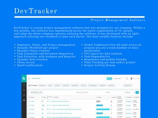 DevTracker
D e v T r a c k e r i s c u s t o m p r o j e c t m a n a g e m e n t s o f t w a r e t h a t w a s d e s i g n e d f o r o u r c o m p a n y . W i t h i n a
f e w m o n t h s , t h e s o f t w a r e w a s i m p l e m e n t e d a c r o s s t h e e n t i r e o r g a n i z a t i o n o f 7 5 + p e o p l e ,
a n d t o d a y t h e w h o l e c o m p a n y o p e r a t e s u t i l i z i n g t h e s o f t w a r e . I t w a s d e v e l o p e d w i t h a n A g i l e
a p p r o a c h u t i l i z i n g u s e r f e e d b a c k t o p l a n e a c h S p r i n t . T h e m o s t n o t a b l e f e a t u r e s i n c l u d e :
Project Management Software
E m p l o y e e , C l i e n t , a n d P r o j e c t m a n a g e m e n t
D y n a m i c W o r k f l o w p e r p r o j e c t
D y n a m i c S t a t u s c r e a t i o n
T a s k C o m m e n t s a n d D o c u m e n t R e p o s i t o r y
T a s k P r i o r i t i e s , w i t h A s s i g n e e a n d R e p o r t e r
D y n a m i c R o l e c r e a t i o n
C l i e n t A c c e s s
E m a i l n o t i f i c a t i o n s
G l o b a l T a s k b o a r d (v i e w a l l t a s k s a c r o s s a l l
p r o j e c t s y o u a r e a t e a m m e m b e r o r h a v e
p e r m i s s i o n )
C S V e x p o r t f o r d a t a a n a l y s i s
T a s k D e p e n d e n c i e s
R e s p o n s i v e a n d m o b i l e f r i e n d l y
T i m e T r a c k i n g p e r t a s k a n d /o r p r o j e c t
P r o j e c t A c t i v i t y S t r e a m
 