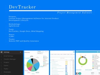 DevTracker
P u r p o s e :
C u s t o m P r o j e c t M a n a g e m e n t S o f t w a r e f o r i n t e r n a l P r o d u c t
D e v e l o p m e n t L i f e c y c l e .
Project Management Software
M e t h o d o l o g y :
A g i l e /S c r u m
T o o l s :
D e v T r a c k e r , G o o g l e D o c s , M i n d M a p p i n g
H o u r s :
4 ,5 0 0 +
T e a m s :
R e m o t e P H P a n d Q u a l i t y A s s u r a n c e
 