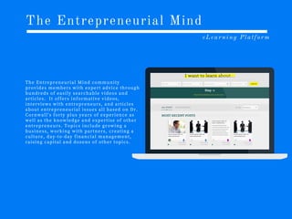 The Entrepreneurial Mind
eLearning Platform
T h e E n t r e p r e n e u r i a l M i n d c o m m u n i t y
p r o v i d e s m e m b e r s w i t h e x p e r t a d v i c e t h r o u g h
h u n d r e d s o f e a s i l y s e a r c h a b l e v i d e o s a n d
a r t i c l e s . I t o f f e r s i n f o r m a t i v e v i d e o s ,
i n t e r v i e w s w i t h e n t r e p r e n e u r s , a n d a r t i c l e s
a b o u t e n t r e p r e n e u r i a l i s s u e s a l l b a s e d o n D r .
C o r n w a l l ’s f o r t y p l u s y e a r s o f e x p e r i e n c e a s
w e l l a s t h e k n o w l e d g e a n d e x p e r t i s e o f o t h e r
e n t r e p r e n e u r s . T o p i c s i n c l u d e g r o w i n g a
b u s i n e s s , w o r k i n g w i t h p a r t n e r s , c r e a t i n g a
c u l t u r e , d a y -t o -d a y f i n a n c i a l m a n a g e m e n t ,
r a i s i n g c a p i t a l a n d d o z e n s o f o t h e r t o p i c s .
 