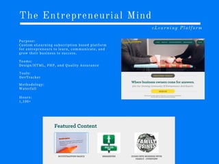 The Entrepreneurial Mind
eLearning Platform
P u r p o s e :
C u s t o m e L e a r n i n g s u b s c r i p t i o n b a s e d p l a t f o r m
f o r e n t r e p r e n e u r s t o l e a r n , c o m m u n i c a t e , a n d
g r o w t h e i r b u s i n e s s t o s u c c e s s .
T e a m s :
D e s i g n /H T M L , P H P , a n d Q u a l i t y A s s u r a n c e
T o o l s :
D e v T r a c k e r
M e t h o d o l o g y :
W a t e r f a l l
H o u r s :
1 ,1 0 0 +
 