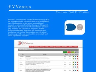 EVVentus
Electronic Visit Verification
EVVentus is a system that uses Bluetooth low-energy (BLE)
for passive electronic visit verification for in-home health
care. The beginning of this project included lots of
research to determine feasibility of using an iOS app with
BLE Beacons that connected with a cloud based system in
php. Planning and Execution of the project worked
simultaneously as we were using new technology and
conducting user testing. We ran a beta test with a local
healthcare provider and monitored the system daily and
made adjustments as needed.
 