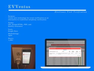 EVVentus
Electronic Visit Verification
P u r p o s e :
C r e a t e n e w t e c h n o l o g y f o r e v e n t v e r i f i c a t i o n a s a n
a l t e r n a t i v e t o t r a d i t i o n a l t e l e p h o n y v e r i f i c a t i o n
T e a m s :
i O S , D e s i g n /H T M L , P H P , a n d
Q u a l i t y A s s u r a n c e
T o o l s :
G o o g l e D o c s
M e t h o d o l o g y :
A g i l e
H o u r s :
1 ,2 0 0 +
 