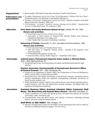 Resume for Larry A. Strauss, Esq.
Page 2
 Board member, Palm Beach County Bar Association’s North County Section.
 Co-author, Employment Law for Law Firms: Do the Shoemaker’s Children Need New Shoes?,
Florida Bar Journal, July 2009 (part 1) and October 2009 (part 2);
 Presenter, CLE session, “Employment Law for Law Firms,” offered to members of the Palm
Beach County Bar, October 6, 2006; and
 CLE Instructor, “An Insider’s Guide for Attorneys Dealing with the Media,” American Inns
of Court, Cumberland County, PA, February 6, 2003.
Education Penn State University Dickinson School of Law, Carlisle, PA, J.D., 2003
Honors and activities:
 Senior Editor, the Penn State Dickinson Law Review;
 Association of Trial Lawyers of America 2003 National Student Trial Advocacy
Competition (third place of 16 teams); and
 Chair, Student Bar Association Technology Committee.
University of Florida, Gainesville, FL, B.S., Journalism & Communications, 1992
Honors and activities:
 Chief Associate Justice, UF Student Honor Court;
 John Paul Jones, Jr., Magazine Writing Award – awarded to the program’s most
promising student;
 UF Presidential Recognition Award; and
 Executive Editor, Orange & Blue Magazine – named best in the nation.
Internships Judicial Intern, Pennsylvania Supreme Court Justice J. Michael Eakin,
2002 – 2003, Mechanicsburg, PA
 Researched legal issues, reviewed petitions for appeal, and drafted memoranda for legal
opinions.
Summer Associate, Commonwealth of Pennsylvania Governor’s Office
of General Counsel, 2001 - 2002, Harrisburg, PA
 Worked for the Department of Health (2002), the Commission on Crime and Delinquency
(2002), and the Office of Administration (2001);
 Researched issues and drafted memoranda on anti-terrorism measures, quarantine powers,
statutory interpretation, health care regulation, cybersquatting, trademarks, and privacy of
Social Security numbers; and
 Edited and drafted contracts, helped revise website privacy and external hyperlink policies,
assisted attorneys with trial and administrative hearing strategies, and helped draft new
legislation and implement regulations.
Journalism Assistant Business Editor; Assistant Lifestyles Editor; Columnist; Staff
Writer, The News-Press and Gannett News Service, 1992-2000, Fort Myers, FL
 Oversaw production of 12 daily and special sections, and supervised, trained, and recruited
staff writers, clerks, and interns; and
 Conceptualized, wrote and edited articles and columns on business, technology, personal
finance, real estate, health and human interest.
Staff Writer at USA TODAY, 1994, Arlington, VA
 Reporter writing business articles for the Money section and Gannett News Service while on
loan from its affiliated Gannett newspaper, The News-Press.
Publications and
presentations
Organizations
 