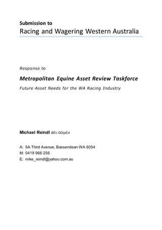 Submission to
Racing and Wagering Western Australia
Response to
Metropolitan Equine Asset Review Taskforce
Future Asset Needs for the WA Racing Industry
Michael Reindl BEc GDipEd
A: 5A Third Avenue, Bassendean WA 6054
M: 0419 966 256
E: mike_reindl@yahoo.com.au
 