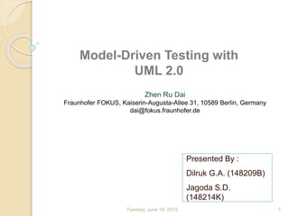 Presented By :
Dilruk G.A. (148209B)
Jagoda S.D.
(148214K)
Tuesday, June 16, 2015 1
Model-Driven Testing with
UML 2.0
Zhen Ru Dai
Fraunhofer FOKUS, Kaiserin-Augusta-Allee 31, 10589 Berlin, Germany
dai@fokus.fraunhofer.de
 