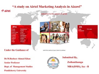Submitted By,
Zothantluanga
MBA(DMS), Sec - B
Under the Guidance of
Dr.M.Basheer Ahmed Khan
Senior Professor
Dept. of Management Studies
Pondicherry University
“A study on Airtel Marketing Analysis in Aizawl”
 