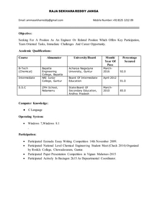 RAJA SEKHARA REDDY JANGA
Email:ammasekharreddy@gmail.com Mobile Number:+91 8125 1212 09
------------------------------------------------------------------------------------------------------------------------------------------
Objective:
Seeking For A Position As An Engineer Or Related Position Which Offers Key Participation,
Team Oriented Tasks, Immediate Challenges And Career Opportunity.
Academic Qualifications:
Course Almamater University/Board Month/
Year Of
Pass
Percentage
Secured
B-Tech
(Chemical)
Bapatla
Engineering
College, Bapatla
Acharya Nagarjuna
University, Guntur
March-
2016 92.0
Intermediate NRI Junior
College, Guntur
Board Of Intermediate
Education
April-2012
91.0
S.S.C ZPH School,
Nidamarru
State Board Of
Secondary Education,
Andhra Pradesh
March-
2010 85.0
Computer Knowledge:
● C Language
Operating System:
 Windows 7,Windows 8.1
.
Participation:
 Participated Eeenadu Essay Writing Competition 14th November 2009.
 Participated National Level Chemical Engineering Student Meet (Check 2014) Organized
by Rvr&Jc College, Chowadavaram, Guntur.
 Participated Paper Presentation Competition in Vignan Mahotsav-2015
 Participated Actively In Bectagon 2k15 As Depeartmental Coordinator.
 