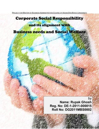 1
PROJECT FOR MASTER OF BUSINESS ADMINISTRATION COURSE OF ASSAM DON BOSCO UNIVERSITY
Corporate Social Responsibility
and its alignment with
Business needs and Social Welfare
by
Name: Rupak Ghosh
Reg. No: DE-1-2011-000015
Roll No: DG2011MBS0002
 