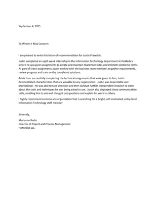 September 4, 2015
To Whom It May Concern:
I am pleased to write this letter of recommendation for Justin Prawdzik.
Justin completed an eight-week internship in the Information Technology department at HoMedics
where he was given assignments to create and maintain SharePoint sites and InfoPath electronic forms.
As part of these assignments Justin worked with the business team members to gather requirements,
review progress and train on the completed solutions.
Aside from successfully completing the technical assignments that were given to him, Justin
demonstrated characteristics that are valuable to any organization. Justin was dependable and
professional. He was able to take direction and then conduct further independent research to learn
about the tools and techniques he was being asked to use. Justin also displayed sharp communication
skills, enabling him to ask well thought out questions and explain his work to others.
I highly recommend Justin to any organization that is searching for a bright, self-motivated, entry-level
Information Technology staff member.
Sincerely,
Marianne Radin
Director of Project and Process Management
HoMedics LLC
 