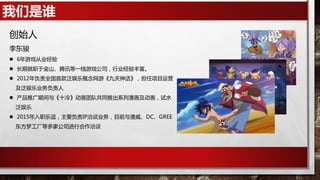 我们是谁
创始人
李东骏
 6年游戏从业经验
 长期就职于金山、腾讯等一线游戏公司，行业经验丰富。
 2012年负责全国首款泛娱乐概念网游《九天神话》，担任项目运营
及泛娱乐业务负责人
 产品推广期间与《十冷》动画团队共同推出系列漫画及动画，试水
泛娱乐
 2015年入职乐逗，主要负责IP洽谈业务，目前与漫威、DC、GREE
东方梦工厂等多家公司进行合作洽谈
 
