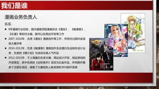 我们是谁
漫画业务负责人
乐乐
 9年漫画行业经验，国内漫画顶级漫画杂志《漫友》、《飚漫客》、
《乐漫》等担任主编、图书以及周边开发等工作
 2007-2010年，负责《漫友》漫画创作等工作，并担任过国内金龙
奖大赛评审
 2010-2012年，负责《飚漫客》漫画创作及动漫衍生品相关设计业
务，负责的《蝶计划》为该杂志高人气作品
 2012-2015年，于上海童石负责主编、周边设计开发，相应游戏的
开发策划，其中负责的《全职高手》项目为白金作品，并同期开展
多个泛娱乐项目，储备了大量相关人脉资源和书刊制作资源
 