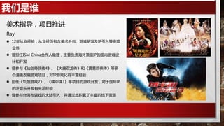 我们是谁
美术指导，项目推进
Ray
 12年从业经验，从业经历包含美术外包、游戏研发及IP引入等多项
业务
 曾担任ISM China合作人助理，主要负责海外顶级IP的国内游戏设
计和开发
 曾参与《仙剑奇侠传4》、《大唐双龙传》和《黄易群侠传》等多
个漫画改编游戏项目，对IP游戏化有丰富经验
 担任《饥饿游戏2》、《碟中谍3》等项目的游戏开发，对于国际IP
的泛娱乐开发有充足经验
 曾参与台湾布袋戏的大陆引入，并通过此积累了丰富的线下资源
 