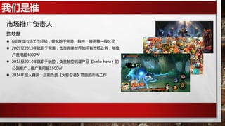 我们是谁
市场推广负责人
陈梦麟
 6年游戏市场工作经验，曾就职于完美、触控、腾讯等一线公司
 2009至2013年就职于完美，负责完美世界的所有市场业务，年推
广费用超4000W
 2013至2014年就职于触控，负责触控明星产品《hello hero》的
公测推广，推广费用超1500W
 2014年加入腾讯，目前负责《火影忍者》项目的市场工作
 