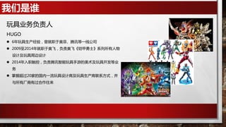 我们是谁
玩具业务负责人
HUGO
 6年玩具生产经验，曾就职于奥菲、腾讯等一线公司
 2009至2014年就职于奥飞，负责奥飞《铠甲勇士》系列所有人物
设计及玩具周边设计
 2014年入职触控，负责腾讯智能玩具手游的美术及玩具开发等业
务
 掌握超过20家的国内一流玩具设计商及玩具生产商联系方式，并
与所有厂商有过合作往来
 